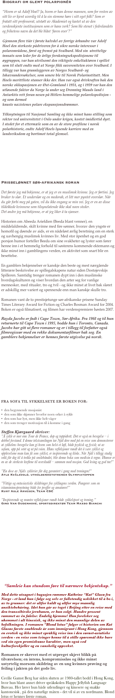 
￼







Prisbelønnet sør-afrikansk roman

Det første jeg må bekjenne, er at jeg er en muslimsk kvinne. Jeg er førtini. Jeg bruker to slør. Et underslør og en medorah, et litt mer pyntet overslør. Når du går forbi meg på gaten, vil du ikke engang se min vei. Jeg er en av disse tildekkede kvinnene som tilsynelatende ikke skal noen steder.
Det andre jeg må bekjenne, er at jeg liker å ta sjanser.

Historien om Abeeda Ariefdien (Beeda blant venner), en middelaldrende, skilt kvinne med fire sønner, hvorav den yngste er homofil og døende av aids, er en nådeløst ærlig beretning om en sterk og uavhengig muslimsk kvinnes liv. Med stor åpenhet og en god porsjon humor forteller Beeda om sine svakheter og lyster som fører henne inn i et hemmelig forhold til søsterens kommende ektemann og ikke minst inn i gamblingens verden, en aktivitet som snart blir en besettelse. 

En gamblers bekjennelser er kanskje den beste og mest nærgående litterære beskrivelse av spillegalskapens natur siden Dostojevskijs Spilleren. Samtidig trenger romanen dypt inn i den muslimske hverdagskulturen og viser hvordan den arter seg for vanlige mennesker, med ritualer, tro og tvil - og ikke minst at livet bak sløret er adskillig mer variert og spennende enn man kanskje skulle tro.

Romanen vant de to prestisjetunge sør-afrikanske prisene Sunday Times Literary Award for Fiction og Charles Bosman Award for 2004. Boken er også filmatisert, og filmen har verdenspremiere høsten 2007.

Rayda Jacobs er født i Cape Town, Sør-Afrika. Fra 1968 og til hun returnerte til Cape Town i 1995, bodde hun i Toronto, Canada. Jacobs har gitt ut flere romaner og er i tillegg til forfatter også filmregissør med en rekke dokumentarfilmer bak seg. En gamblers bekjennelser er hennes første utgivelse på norsk.














FRA SOFA TIL SYKKELSETE ER BOKEN FOR:

•  den begynnende mosjonist
•  den som ikke skjønner hvorfor noen orker å sykle 
•  den som har lyst, men ikke helt våger
•  den som trenger motivasjon til å komme i gang

Steffen Kjærgaard skriver:
”Å sykle er mer enn Tour de France, dop og toppidrett. Det er også en bevegelse – i dobbel forstand. I denne tekstsamlingen tar Njål dere med på en reise som demonstrerer at sykkelens bevegelse kan gi hvem som helst et løft, både psykisk og fysisk; ut av sofaen, opp på setet og ut på veien. Hans refleksjoner rundt det å være syklist og opplevelsene man kan få som syklist, er inspirerende og kloke. Når Njål i tillegg stadig vekk får deg til å trekke på smilebåndet, blir denne boka som medisin å regne. Humor er en av de sterkeste kreftene til overskudd – sammen med mosjon. God lesing og god tur!”

”En dose av Njåls syklerier får deg garantert i gang med treningen!” 
Atle Kvålsvold, utholdenhetstrener Olympiatoppen

”Vittige og entusiastiske skildringer fra syklingens verden. Fungerer som en vitamininnsprøytning både for proffer og amatører!” 
Kurt Asle Arvesen, Team CSC

”Inspirerende og muntre refleksjoner rundt både sykkelsport og trening.”
Gino Van Oudenhove, sportsdirektør Team Maxbo Bianchi














“Samleie kan stundom føre til nærmere bekjentskap.” 

Med dette utsagnet i bagasjen rømmer Kathrine “Kat” Glasø fra Norge - et land hun i følge seg selv er fullstendig uskikket til å bo i, av to grunner: det er altfor kaldt og altfor mye mannlig ansiktsbehåring. Idet hun går av toget i Beijing etter en reise med den transsibirske jernbanen, er hun solgt. Hundre prosent rammet av én følelse: Endelig hjemme! Hun forelsker seg uhemmet i alt kinesisk, og ikke minst den mannlige delen av befolkningen. I romanen ”Blond lotus” følger vi historien om Kat Glasøs første snublende år som immigrant i Hong Kong, gjennom en erotisk og ikke minst språklig reise inn i den sørøst-asiatiske verden - en reise som tvinger henne til å stille spørsmål ikke bare ved sin egen promiskuøse karakter, men også ved kulturforskjeller og en vanskelig oppvekst.  

Romanen er skrevet med et utpreget skjevt blikk på tilværelsen; en intens, kompromissløs og ikke minst ustyrtelig morsom skildring av en ung kvinnes prøving og feiling i jakten på det gode liv.

Cecilie Gamst Berg har siden slutten av 1980-tallet bodd i Hong Kong, hvor hun blant annet driver språkskolen Happy Jellyfish Language Bureau. Her lærer hun både utlendinger og kinesere og snakke kantonesisk , på den naturlige måten - det vil si av en nordmann. Blond lotus er hennes første roman.

